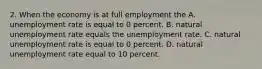 2. When the economy is at full employment the A. unemployment rate is equal to 0 percent. B. natural unemployment rate equals the unemployment rate. C. natural unemployment rate is equal to 0 percent. D. natural unemployment rate equal to 10 percent.