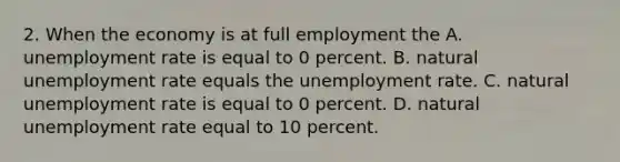 2. When the economy is at full employment the A. unemployment rate is equal to 0 percent. B. natural unemployment rate equals the unemployment rate. C. natural unemployment rate is equal to 0 percent. D. natural unemployment rate equal to 10 percent.