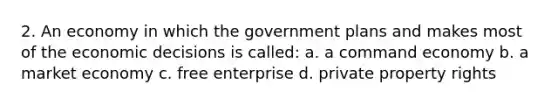 2. An economy in which the government plans and makes most of the economic decisions is called: a. a command economy b. a market economy c. free enterprise d. private property rights