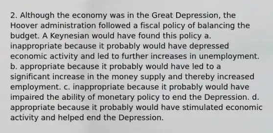 2. Although the economy was in the Great Depression, the Hoover administration followed a <a href='https://www.questionai.com/knowledge/kPTgdbKdvz-fiscal-policy' class='anchor-knowledge'>fiscal policy</a> of balancing the budget. A Keynesian would have found this policy a. inappropriate because it probably would have depressed economic activity and led to further increases in unemployment. b. appropriate because it probably would have led to a significant increase in the money supply and thereby increased employment. c. inappropriate because it probably would have impaired the ability of <a href='https://www.questionai.com/knowledge/kEE0G7Llsx-monetary-policy' class='anchor-knowledge'>monetary policy</a> to end the Depression. d. appropriate because it probably would have stimulated economic activity and helped end the Depression.