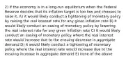 2) If the economy is in a long-run equilibrium when the Federal Reserve decides that its inflation target is too low and chooses to raise it, A) it would likely conduct a tightening of monetary policy by raising the real interest rate for any given inflation rate B) it would likely conduct an easing of monetary policy by lowering the real interest rate for any given inflation rate C) it would likely conduct an easing of monetary policy where the real interest rate would increase due to the ensuing decrease in aggregate demand D) it would likely conduct a tightening of monetary policy where the real interest rate would increase due to the ensuing increase in aggregate demand E) none of the above