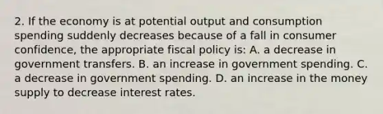 2. If the economy is at potential output and consumption spending suddenly decreases because of a fall in consumer confidence, the appropriate fiscal policy is: A. a decrease in government transfers. B. an increase in government spending. C. a decrease in government spending. D. an increase in the money supply to decrease interest rates.