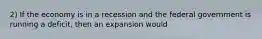 2) If the economy is in a recession and the federal government is running a deficit, then an expansion would