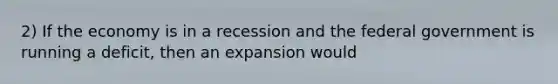 2) If the economy is in a recession and the federal government is running a deficit, then an expansion would