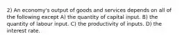 2) An economy's output of goods and services depends on all of the following except A) the quantity of capital input. B) the quantity of labour input. C) the productivity of inputs. D) the interest rate.