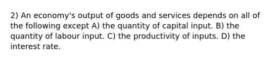 2) An economy's output of goods and services depends on all of the following except A) the quantity of capital input. B) the quantity of labour input. C) the productivity of inputs. D) the interest rate.