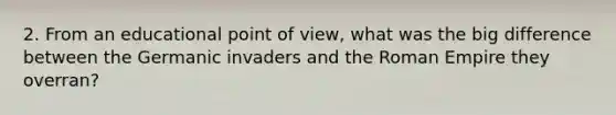 2. From an educational point of view, what was the big difference between the Germanic invaders and the Roman Empire they overran?