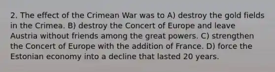 2. The effect of the Crimean War was to A) destroy the gold fields in the Crimea. B) destroy the Concert of Europe and leave Austria without friends among the great powers. C) strengthen the Concert of Europe with the addition of France. D) force the Estonian economy into a decline that lasted 20 years.