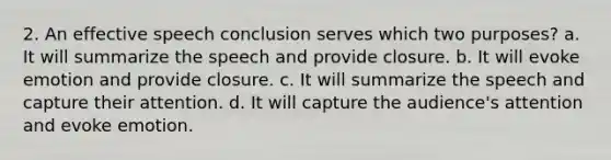 2. An effective speech conclusion serves which two purposes? a. It will summarize the speech and provide closure. b. It will evoke emotion and provide closure. c. It will summarize the speech and capture their attention. d. It will capture the audience's attention and evoke emotion.