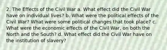 2. The Effects of the Civil War a. What effect did the Civil War have on individual lives? b. What were the political effects of the Civil War? What were some political changes that took place? c. What were the economic effects of the Civil War, on both the North and the South? d. What effect did the Civil War have on the institution of slavery?