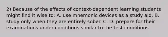 2) Because of the effects of context-dependent learning students might find it wise to: A. use mnemonic devices as a study aid. B. study only when they are entirely sober. C. D. prepare for their examinations under conditions similar to the test conditions