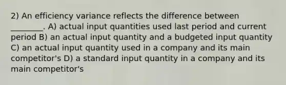 2) An efficiency variance reflects the difference between ________. A) actual input quantities used last period and current period B) an actual input quantity and a budgeted input quantity C) an actual input quantity used in a company and its main competitor's D) a standard input quantity in a company and its main competitor's