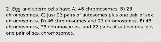 2) Egg and sperm cells have A) 46 chromosomes. B) 23 chromosomes. C) just 22 pairs of autosomes plus one pair of sex chromosomes. D) 46 chromosomes and 23 chromosomes. E) 46 chromosomes, 23 chromosomes, and 22 pairs of autosomes plus one pair of sex chromosomes.