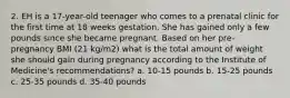 2. EH is a 17-year-old teenager who comes to a prenatal clinic for the first time at 18 weeks gestation. She has gained only a few pounds since she became pregnant. Based on her pre- pregnancy BMI (21 kg/m2) what is the total amount of weight she should gain during pregnancy according to the Institute of Medicine's recommendations? a. 10-15 pounds b. 15-25 pounds c. 25-35 pounds d. 35-40 pounds