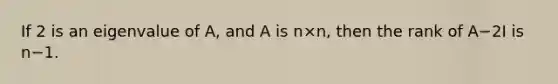 If 2 is an eigenvalue of A, and A is n×n, then the rank of A−2I is n−1.