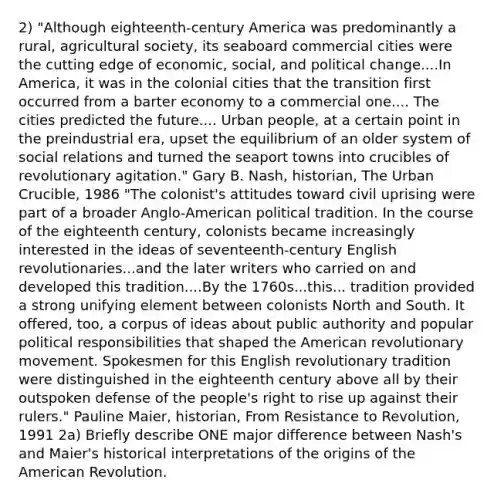 2) "Although eighteenth-century America was predominantly a rural, agricultural society, its seaboard commercial cities were the cutting edge of economic, social, and political change....In America, it was in the colonial cities that the transition first occurred from a barter economy to a commercial one.... The cities predicted the future.... Urban people, at a certain point in the preindustrial era, upset the equilibrium of an older system of social relations and turned the seaport towns into crucibles of revolutionary agitation." Gary B. Nash, historian, The Urban Crucible, 1986 "The colonist's attitudes toward civil uprising were part of a broader Anglo-American political tradition. In the course of the eighteenth century, colonists became increasingly interested in the ideas of seventeenth-century English revolutionaries...and the later writers who carried on and developed this tradition....By the 1760s...this... tradition provided a strong unifying element between colonists North and South. It offered, too, a corpus of ideas about public authority and popular political responsibilities that shaped the American revolutionary movement. Spokesmen for this English revolutionary tradition were distinguished in the eighteenth century above all by their outspoken defense of the people's right to rise up against their rulers." Pauline Maier, historian, From Resistance to Revolution, 1991 2a) Briefly describe ONE major difference between Nash's and Maier's historical interpretations of the origins of the American Revolution.