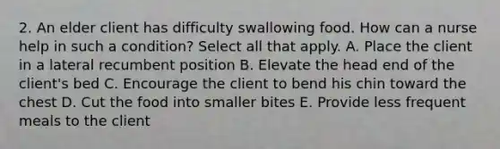 2. An elder client has difficulty swallowing food. How can a nurse help in such a condition? Select all that apply. A. Place the client in a lateral recumbent position B. Elevate the head end of the client's bed C. Encourage the client to bend his chin toward the chest D. Cut the food into smaller bites E. Provide less frequent meals to the client