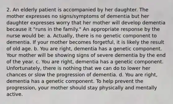 2. An elderly patient is accompanied by her daughter. The mother expresses no signs/symptoms of dementia but her daughter expresses worry that her mother will develop dementia because it "runs in the family." An appropriate response by the nurse would be: a. Actually, there is no genetic component to dementia. If your mother becomes forgetful, it is likely the result of old age. b. You are right, dementia has a genetic component. Your mother will be showing signs of severe dementia by the end of the year. c. You are right, dementia has a genetic component. Unfortunately, there is nothing that we can do to lower her chances or slow the progression of dementia. d. You are right, dementia has a genetic component. To help prevent the progression, your mother should stay physically and mentally active.