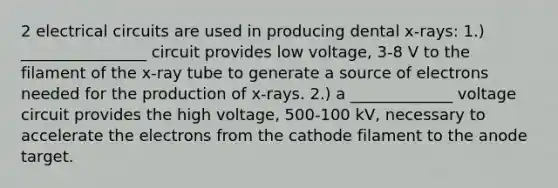 2 electrical circuits are used in producing dental x-rays: 1.) ________________ circuit provides low voltage, 3-8 V to the filament of the x-ray tube to generate a source of electrons needed for the production of x-rays. 2.) a _____________ voltage circuit provides the high voltage, 500-100 kV, necessary to accelerate the electrons from the cathode filament to the anode target.