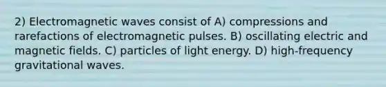 2) Electromagnetic waves consist of A) compressions and rarefactions of electromagnetic pulses. B) oscillating electric and magnetic fields. C) particles of light energy. D) high-frequency gravitational waves.