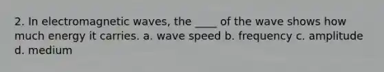 2. In electromagnetic waves, the ____ of the wave shows how much energy it carries. a. wave speed b. frequency c. amplitude d. medium