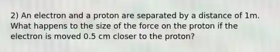 2) An electron and a proton are separated by a distance of 1m. What happens to the size of the force on the proton if the electron is moved 0.5 cm closer to the proton?