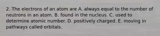 2. The electrons of an atom are A. always equal to the number of neutrons in an atom. B. found in the nucleus. C. used to determine atomic number. D. positively charged. E. moving in pathways called orbitals.