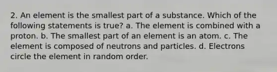 2. An element is the smallest part of a substance. Which of the following statements is true? a. The element is combined with a proton. b. The smallest part of an element is an atom. c. The element is composed of neutrons and particles. d. Electrons circle the element in random order.