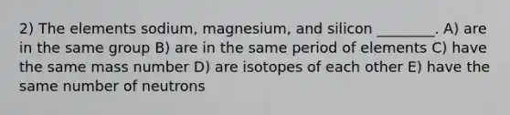 2) The elements sodium, magnesium, and silicon ________. A) are in the same group B) are in the same period of elements C) have the same mass number D) are isotopes of each other E) have the same number of neutrons