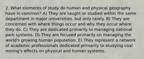 2. What elements of study do human and physical geography have in common? A) They are taught or studied within the same department in major universities, but only rarely. B) They are concerned with where things occur and why they occur where they do. C) They are dedicated primarily to managing national park systems. D) They are focused primarily on managing the world's growing human population. E) They represent a network of academic professionals dedicated primarily to studying coal mining's effects on physical and human systems.