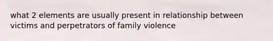 what 2 elements are usually present in relationship between victims and perpetrators of family violence