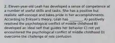 2. Eleven-year-old Leah has developed a sense of competence at a number of useful skills and tasks. She has a positive but realistic self-concept and takes pride in her accomplishments. According to Erikson's theory, Leah has ________. A) positively resolved the psychological conflict of middle childhood B) developed an ideal self that guides her behavior C) not yet encountered the psychological conflict of middle childhood D) overcome the challenge of role confusion