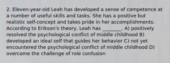 2. Eleven-year-old Leah has developed a sense of competence at a number of useful skills and tasks. She has a positive but realistic self-concept and takes pride in her accomplishments. According to Erikson's theory, Leah has ________. A) positively resolved the psychological conflict of middle childhood B) developed an ideal self that guides her behavior C) not yet encountered the psychological conflict of middle childhood D) overcome the challenge of role confusion