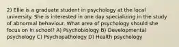 2) Ellie is a graduate student in psychology at the local university. She is interested in one day specializing in the study of abnormal behaviour. What area of psychology should she focus on in school? A) Psychobiology B) Developmental psychology C) Psychopathology D) Health psychology