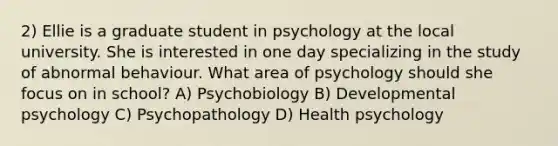 2) Ellie is a graduate student in psychology at the local university. She is interested in one day specializing in the study of abnormal behaviour. What area of psychology should she focus on in school? A) Psychobiology B) Developmental psychology C) Psychopathology D) Health psychology