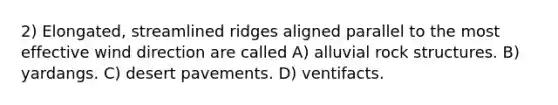 2) Elongated, streamlined ridges aligned parallel to the most effective wind direction are called A) alluvial rock structures. B) yardangs. C) desert pavements. D) ventifacts.