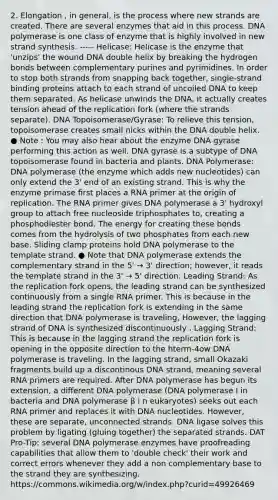 2. Elongation , in general, is the process where new strands are created. There are several enzymes that aid in this process. DNA polymerase is one class of enzyme that is highly involved in new strand synthesis. ----- Helicase: Helicase is the enzyme that 'unzips' the wound DNA double helix by breaking the hydrogen bonds between complementary purines and pyrimidines. In order to stop both strands from snapping back together, single-strand binding proteins attach to each strand of uncoiled DNA to keep them separated. As helicase unwinds the DNA, it actually creates tension ahead of the replication fork (where the strands separate). DNA Topoisomerase/Gyrase: To relieve this tension, topoisomerase creates small nicks within the DNA double helix. ● Note : You may also hear about the enzyme DNA gyrase performing this action as well. DNA gyrase is a subtype of DNA topoisomerase found in bacteria and plants. DNA Polymerase: DNA polymerase (the enzyme which adds new nucleotides) can only extend the 3' end of an existing strand. This is why the enzyme primase ﬁrst places a RNA primer at the origin of replication. The RNA primer gives DNA polymerase a 3' hydroxyl group to attach free nucleoside triphosphates to, creating a phosphodiester bond. The energy for creating these bonds comes from the hydrolysis of two phosphates from each new base. Sliding clamp proteins hold DNA polymerase to the template strand. ● Note that DNA polymerase extends the complementary strand in the 5' → 3' direction; however, it reads the template strand in the 3' → 5' direction. Leading Strand: As the replication fork opens, the leading strand can be synthesized continuously from a single RNA primer. This is because in the leading strand the replication fork is extending in the same direction that DNA polymerase is traveling, However, the lagging strand of DNA is synthesized discontinuously . Lagging Strand: This is because in the lagging strand the replication fork is opening in the opposite direction to the hterm-4ow DNA polymerase is traveling. In the lagging strand, small Okazaki fragments build up a discontinous DNA strand, meaning several RNA primers are required. After DNA polymerase has begun its extension, a diﬀerent DNA polymerase (DNA polymerase I in bacteria and DNA polymerase β i n eukaryotes) seeks out each RNA primer and replaces it with DNA nucleotides. However, these are separate, unconnected strands. DNA ligase solves this problem by ligating (gluing together) the separated strands. DAT Pro-Tip: several DNA polymerase enzymes have proofreading capabilities that allow them to 'double check' their work and correct errors whenever they add a non complementary base to the strand they are synthesizing. https://commons.wikimedia.org/w/index.php?curid=49926469