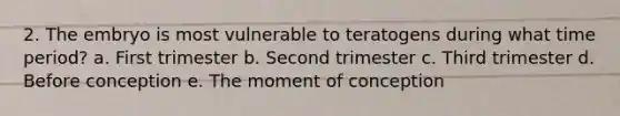 2. The embryo is most vulnerable to teratogens during what time period? a. First trimester b. Second trimester c. Third trimester d. Before conception e. The moment of conception