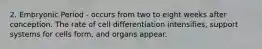 2. Embryonic Period - occurs from two to eight weeks after conception. The rate of cell differentiation intensifies, support systems for cells form, and organs appear.