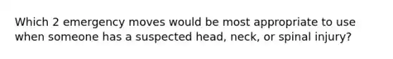 Which 2 emergency moves would be most appropriate to use when someone has a suspected head, neck, or spinal injury?