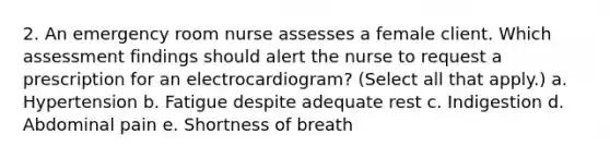 2. An emergency room nurse assesses a female client. Which assessment findings should alert the nurse to request a prescription for an electrocardiogram? (Select all that apply.) a. Hypertension b. Fatigue despite adequate rest c. Indigestion d. Abdominal pain e. Shortness of breath