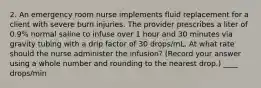 2. An emergency room nurse implements fluid replacement for a client with severe burn injuries. The provider prescribes a liter of 0.9% normal saline to infuse over 1 hour and 30 minutes via gravity tubing with a drip factor of 30 drops/mL. At what rate should the nurse administer the infusion? (Record your answer using a whole number and rounding to the nearest drop.) ____ drops/min