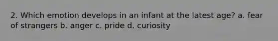 2. Which emotion develops in an infant at the latest age? a. fear of strangers b. anger c. pride d. curiosity