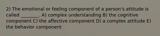 2) The emotional or feeling component of a person's attitude is called ________. A) complex understanding B) the cognitive component C) the affective component D) a complex attitude E) the behavior component