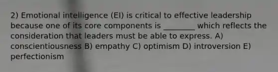 2) Emotional intelligence (EI) is critical to effective leadership because one of its core components is ________ which reflects the consideration that leaders must be able to express. A) conscientiousness B) empathy C) optimism D) introversion E) perfectionism