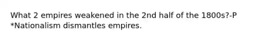 What 2 empires weakened in the 2nd half of the 1800s?-P *Nationalism dismantles empires.