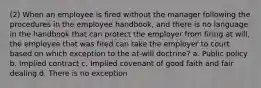 (2) When an employee is fired without the manager following the procedures in the employee handbook, and there is no language in the handbook that can protect the employer from firing at will, the employee that was fired can take the employer to court based on which exception to the at-will doctrine? a. Public policy b. Implied contract c. Implied covenant of good faith and fair dealing d. There is no exception