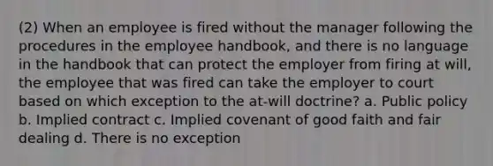 (2) When an employee is fired without the manager following the procedures in the employee handbook, and there is no language in the handbook that can protect the employer from firing at will, the employee that was fired can take the employer to court based on which exception to the at-will doctrine? a. Public policy b. Implied contract c. Implied covenant of good faith and fair dealing d. There is no exception