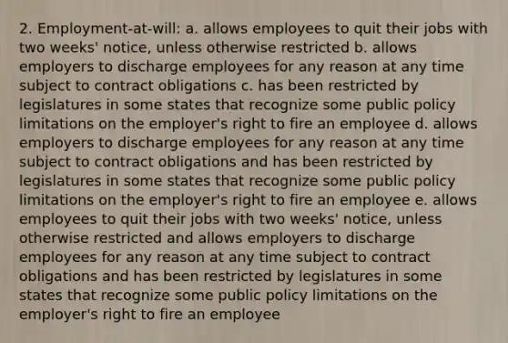 2. Employment-at-will: a. allows employees to quit their jobs with two weeks' notice, unless otherwise restricted b. allows employers to discharge employees for any reason at any time subject to contract obligations c. has been restricted by legislatures in some states that recognize some public policy limitations on the employer's right to fire an employee d. allows employers to discharge employees for any reason at any time subject to contract obligations and has been restricted by legislatures in some states that recognize some public policy limitations on the employer's right to fire an employee e. allows employees to quit their jobs with two weeks' notice, unless otherwise restricted and allows employers to discharge employees for any reason at any time subject to contract obligations and has been restricted by legislatures in some states that recognize some public policy limitations on the employer's right to fire an employee