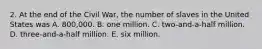 2. At the end of the Civil War, the number of slaves in the United States was A. 800,000. B. one million. C. two-and-a-half million. D. three-and-a-half million. E. six million.